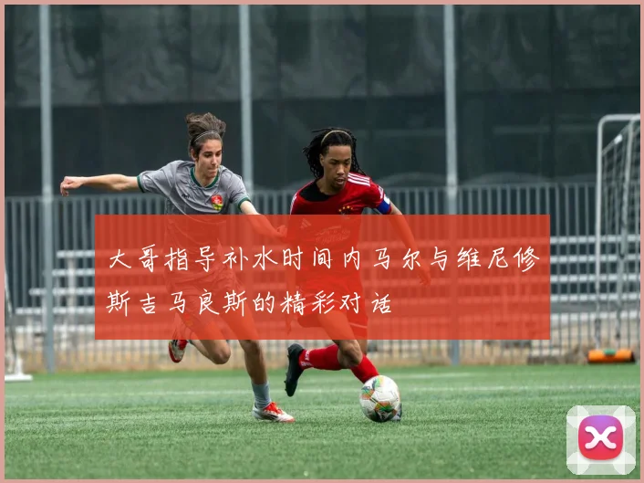 大哥指导补水时间内马尔与维尼修斯吉马良斯的精彩对话