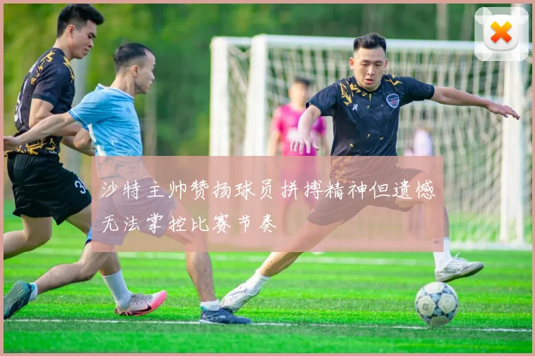 沙特主帅赞扬球员拼搏精神但遗憾无法掌控比赛节奏