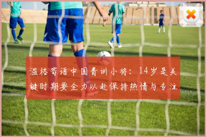温格寄语中国青训小将：14岁是关键时期要全力以赴保持热情与专注