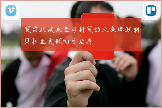 莫雷托谈米兰与科莫的未来规划利贝拉里更倾向于后者
