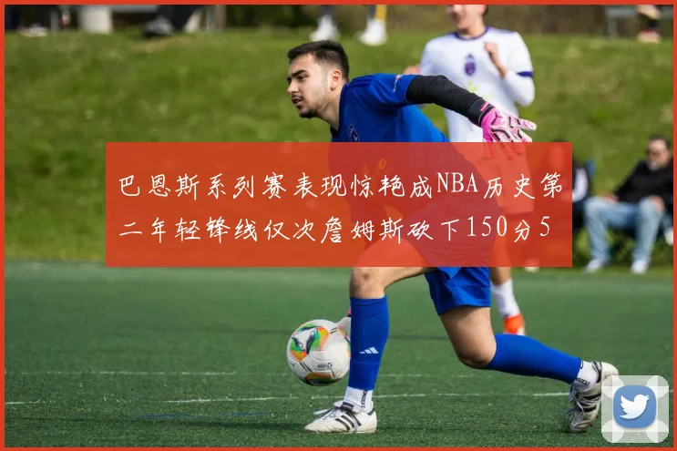 巴恩斯系列赛表现惊艳成NBA历史第二年轻锋线仅次詹姆斯砍下150分50助