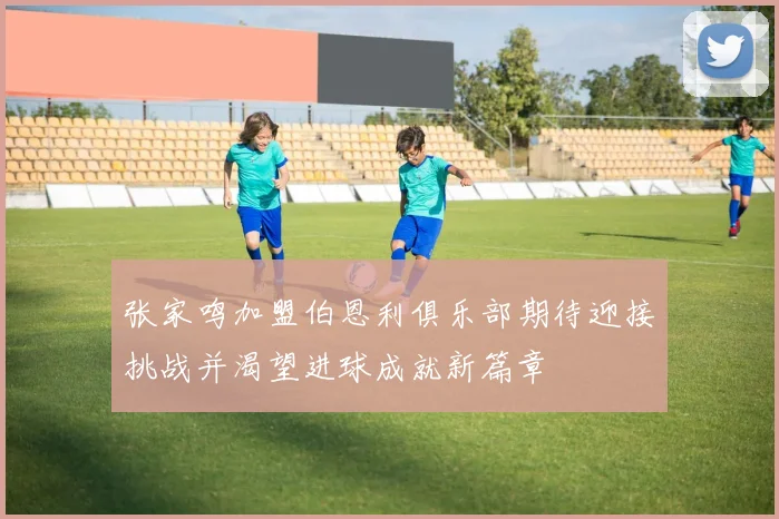 张家鸣加盟伯恩利俱乐部期待迎接挑战并渴望进球成就新篇章