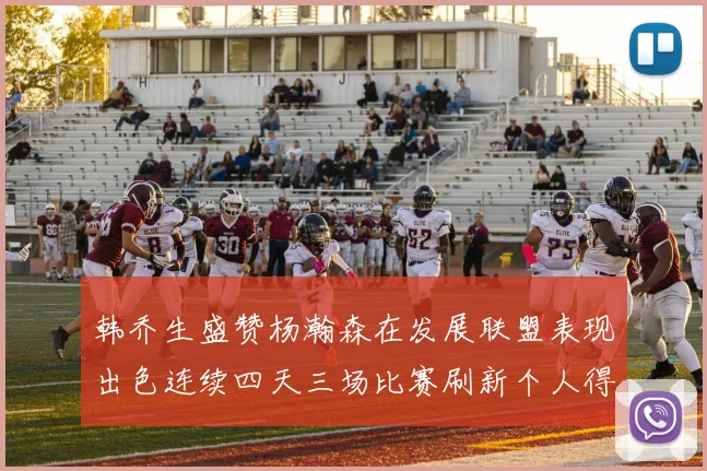 韩乔生盛赞杨瀚森在发展联盟表现出色连续四天三场比赛刷新个人得分与篮板纪录