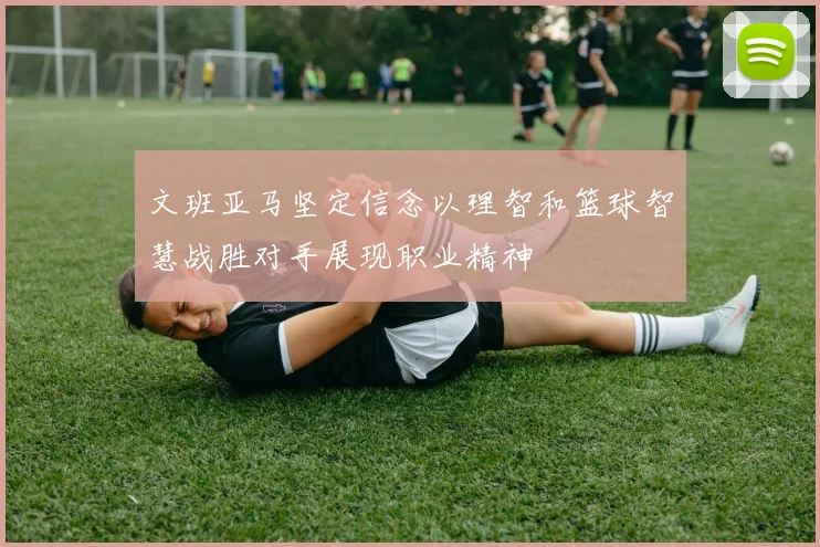 文班亚马坚定信念以理智和篮球智慧战胜对手展现职业精神