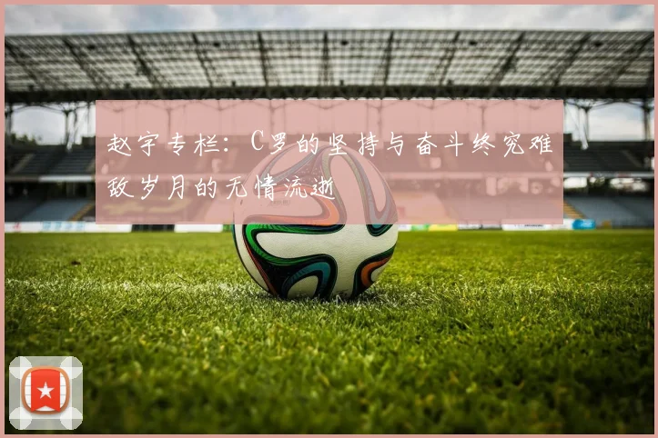 赵宇专栏：C罗的坚持与奋斗终究难敌岁月的无情流逝