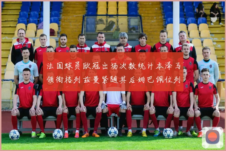 法国球员欧冠出场次数统计本泽马领衔格列兹曼紧随其后姆巴佩位列第五