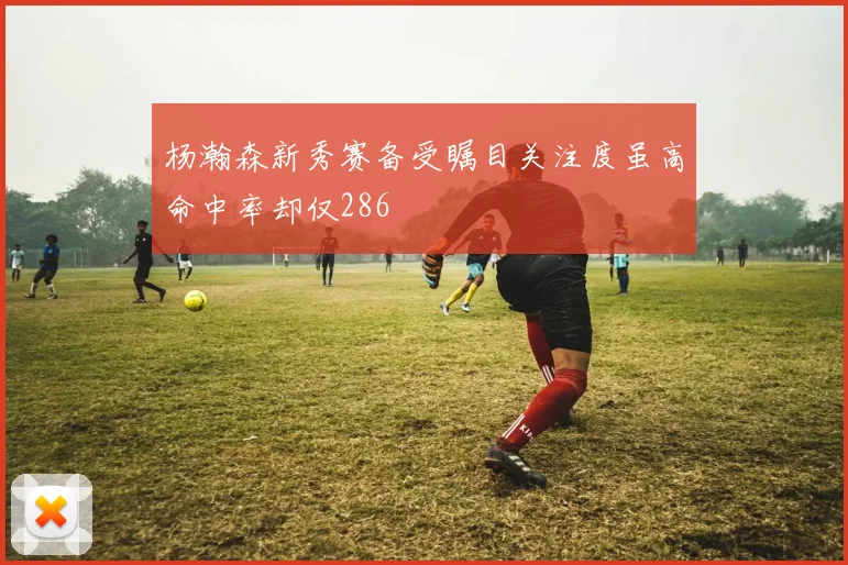 杨瀚森新秀赛备受瞩目关注度虽高命中率却仅286