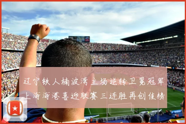 辽宁铁人楠波湾主场逆转卫冕冠军上海海港喜迎联赛三连胜再创佳绩