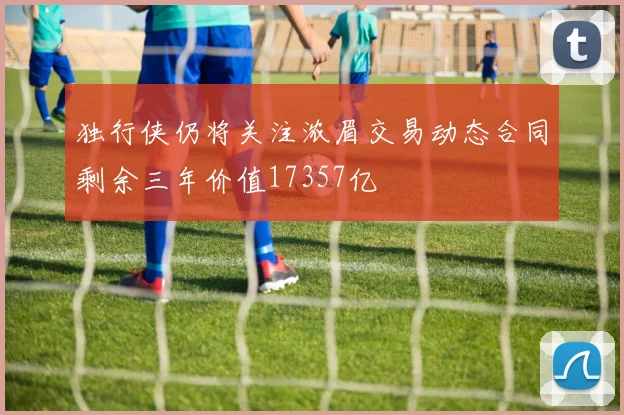 独行侠仍将关注浓眉交易动态合同剩余三年价值17357亿