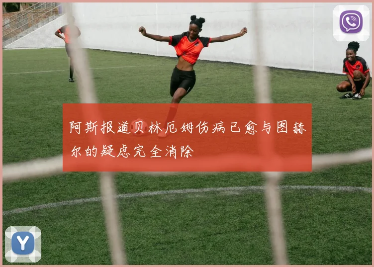 阿斯报道贝林厄姆伤病已愈与图赫尔的疑虑完全消除