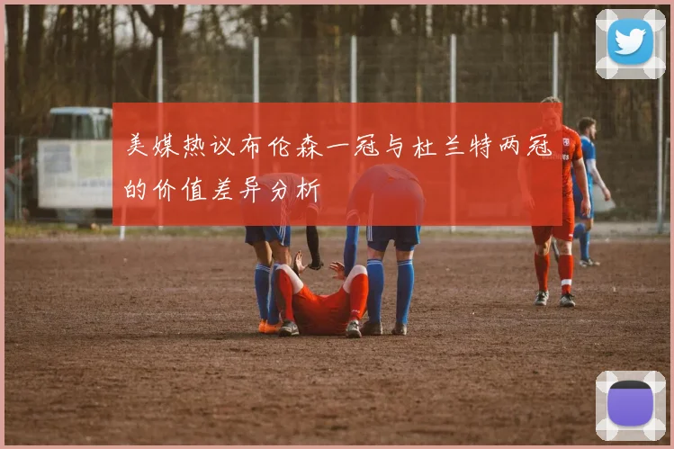 美媒热议布伦森一冠与杜兰特两冠的价值差异分析