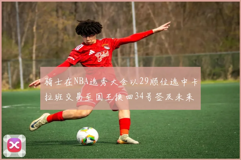 骑士在NBA选秀大会以29顺位选中卡拉班交易至国王换回34号签及未来一轮选秀权
