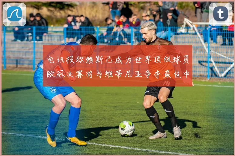 电讯报称赖斯已成为世界顶级球员欧冠决赛将与维蒂尼亚争夺最佳中场称号