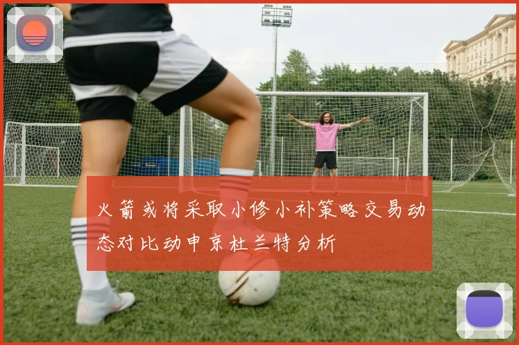 火箭或将采取小修小补策略交易动态对比动申京杜兰特分析