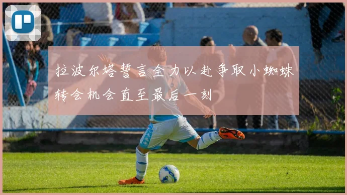 拉波尔塔誓言全力以赴争取小蜘蛛转会机会直至最后一刻