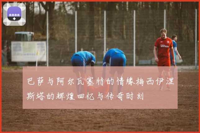 巴萨与阿尔瓦塞特的情缘梅西伊涅斯塔的辉煌回忆与传奇时刻