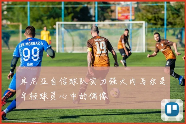 库尼亚自信球队实力强大内马尔是年轻球员心中的偶像