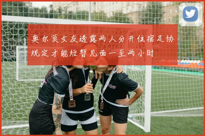 奥尔莫女友透露两人分开住宿足协规定才能短暂见面一至两小时