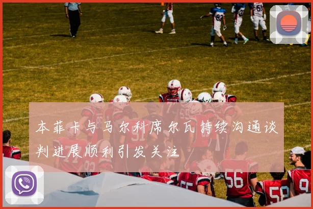 本菲卡与马尔科席尔瓦持续沟通谈判进展顺利引发关注