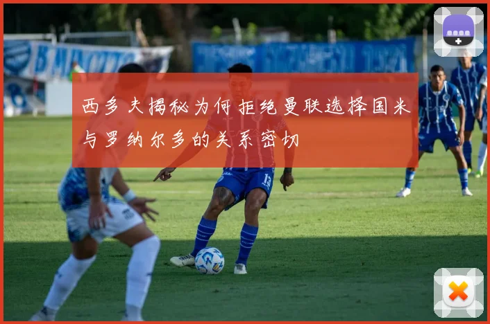 西多夫揭秘为何拒绝曼联选择国米与罗纳尔多的关系密切