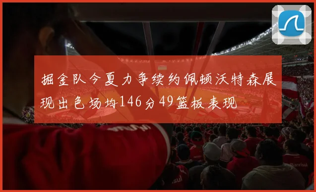 掘金队今夏力争续约佩顿沃特森展现出色场均146分49篮板表现